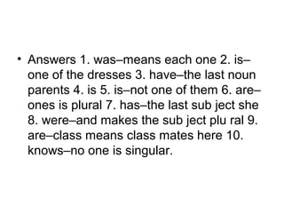 • Answers 1. was–means each one 2. is–
one of the dresses 3. have–the last noun
parents 4. is 5. is–not one of them 6. are–
ones is plural 7. has–the last sub ject she
8. were–and makes the sub ject plu ral 9.
are–class means class mates here 10.
knows–no one is singular.
 