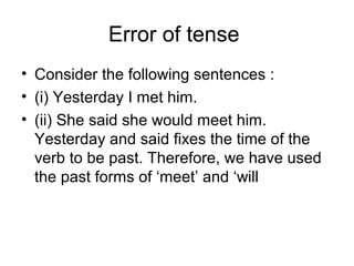 Error of tense
• Consider the following sentences :
• (i) Yesterday I met him.
• (ii) She said she would meet him.
Yesterday and said fixes the time of the
verb to be past. Therefore, we have used
the past forms of ‘meet’ and ‘will
 