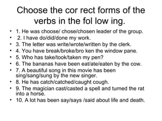 Choose the cor rect forms of the
verbs in the fol low ing.
• 1. He was choose/ chose/chosen leader of the group.
• 2. I have do/did/done my work.
• 3. The letter was write/wrote/written by the clerk.
• 4. You have break/broke/bro ken the window pane.
• 5. Who has take/took/taken my pen?
• 6. The bananas have been eat/ate/eaten by the cow.
• 7. A beautiful song in this movie has been
sing/sang/sung by the new singer.
• 8. He has catch/catched/caught cough.
• 9. The magician cast/casted a spell and turned the rat
into a horse.
• 10. A lot has been say/says /said about life and death.
 