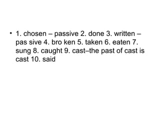 • 1. chosen – passive 2. done 3. written –
pas sive 4. bro ken 5. taken 6. eaten 7.
sung 8. caught 9. cast–the past of cast is
cast 10. said
 