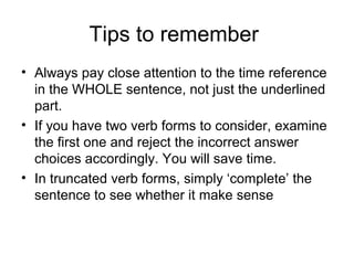Tips to remember
• Always pay close attention to the time reference
in the WHOLE sentence, not just the underlined
part.
• If you have two verb forms to consider, examine
the first one and reject the incorrect answer
choices accordingly. You will save time.
• In truncated verb forms, simply ‘complete’ the
sentence to see whether it make sense
 