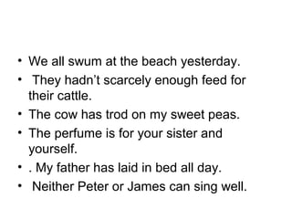 • We all swum at the beach yesterday.
• They hadn’t scarcely enough feed for
their cattle.
• The cow has trod on my sweet peas.
• The perfume is for your sister and
yourself.
• . My father has laid in bed all day.
• Neither Peter or James can sing well.
 