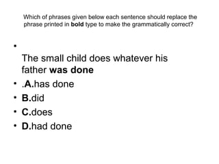  Which of phrases given below each sentence should replace the 
phrase printed in bold type to make the grammatically correct? 
•  
The small child does whatever his 
father was done
• .A.has done
• B.did
• C.does
• D.had done
 