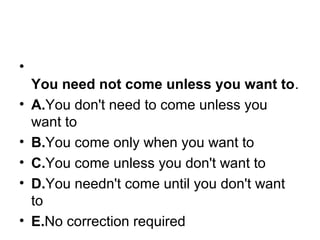•
You need not come unless you want to.
• A.You don't need to come unless you 
want to
• B.You come only when you want to
• C.You come unless you don't want to
• D.You needn't come until you don't want 
to
• E.No correction required
 