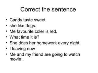 Correct the sentence
• Candy taste sweet.
• she like dogs.
• Me favourite coler is red.
• What time it is?
• She does her homework every night.
• I leaving now
• Me and my friend are going to watch
movie .
 