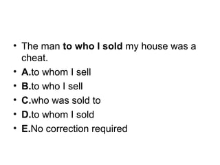 • The man to who I sold my house was a 
cheat.
• A.to whom I sell
• B.to who I sell
• C.who was sold to
• D.to whom I sold
• E.No correction required
 