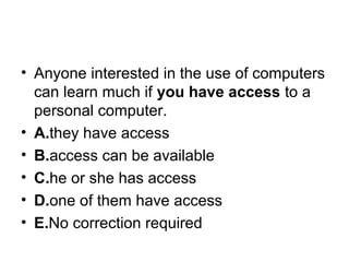 • Anyone interested in the use of computers 
can learn much if you have access to a 
personal computer.
• A.they have access
• B.access can be available
• C.he or she has access
• D.one of them have access
• E.No correction required
 
