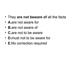 • They are not beware of all the facts
• A.are not aware for
• B.are not aware of
• C.are not to be aware
• D.must not to be aware for
• E.No correction required
 