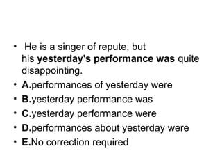 •  He is a singer of repute, but 
his yesterday's performance was quite 
disappointing.
• A.performances of yesterday were
• B.yesterday performance was
• C.yesterday performance were
• D.performances about yesterday were
• E.No correction required
 
