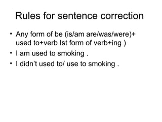 Rules for sentence correction
• Any form of be (is/am are/was/were)+
used to+verb Ist form of verb+ing )
• I am used to smoking .
• I didn’t used to/ use to smoking .
 