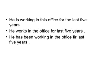• He is working in this office for the last five 
years.  
• He works in the office for last five years .
• He has been working in the office fir last 
five years .
 