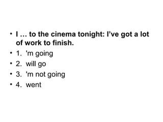 • I … to the cinema tonight: I’ve got a lot
of work to finish.
• 1.  'm going
• 2.  will go
• 3.  'm not going
• 4.  went
 