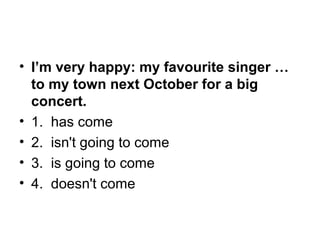 • I’m very happy: my favourite singer …
to my town next October for a big
concert.
• 1.  has come
• 2.  isn't going to come
• 3.  is going to come
• 4.  doesn't come
 
