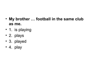 • My brother … football in the same club
as me.
• 1.  is playing
• 2.  plays
• 3.  played
• 4.  play
 