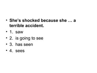 • She’s shocked because she … a
terrible accident.
• 1.  saw
• 2.  is going to see
• 3.  has seen
• 4.  sees
 