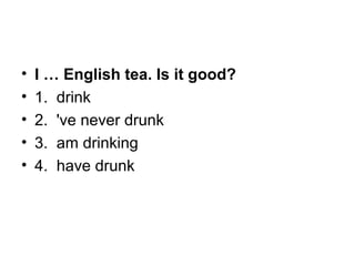• I … English tea. Is it good?
• 1.  drink
• 2.  've never drunk
• 3.  am drinking
• 4.  have drunk
 