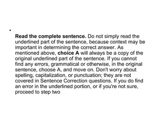 •
Read the complete sentence. Do not simply read the
underlined part of the sentence, because context may be
important in determining the correct answer. As
mentioned above, choice A will always be a copy of the
original underlined part of the sentence. If you cannot
find any errors, grammatical or otherwise, in the original
sentence, choose A, and move on. Don't worry about
spelling, capitalization, or punctuation; they are not
covered in Sentence Correction questions. If you do find
an error in the underlined portion, or if you're not sure,
proceed to step two
 