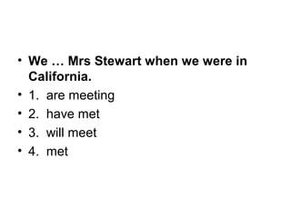 • We … Mrs Stewart when we were in
California.
• 1.  are meeting
• 2.  have met
• 3.  will meet
• 4.  met
 