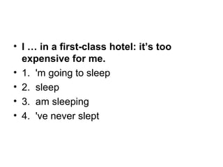 • I … in a first-class hotel: it’s too
expensive for me.
• 1.  'm going to sleep
• 2.  sleep
• 3.  am sleeping
• 4.  've never slept
 