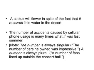 •  A cactus will flower in spite of the fact that it
receives little water in the desert. 
• The number of accidents caused by cellular 
phone usage is many times what it was last 
summer. 
• [Note: The number is always singular (“The 
number of cars he owned was impressive.”) A
number is always plural. (“A number of fans 
lined up outside the concert hall.”)  
 