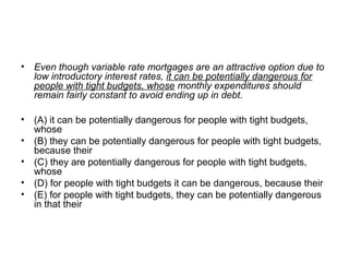• Even though variable rate mortgages are an attractive option due to
low introductory interest rates, it can be potentially dangerous for
people with tight budgets, whose monthly expenditures should
remain fairly constant to avoid ending up in debt.
• (A) it can be potentially dangerous for people with tight budgets, 
whose
• (B) they can be potentially dangerous for people with tight budgets, 
because their
• (C) they are potentially dangerous for people with tight budgets, 
whose
• (D) for people with tight budgets it can be dangerous, because their
• (E) for people with tight budgets, they can be potentially dangerous 
in that their
 