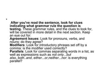 •
After you've read the sentence, look for clues
indicating what grammar rule the question is
testing. These grammar rules, and the clues to look for,
will be covered in more detail in the next section. Keep
an eye out for:
Agreement Issues: Look for pronouns, verbs, and
nouns: do they agree?
Modifiers: Look for introductory phrases set off by a
comma: is the modifier used correctly?
Parallels: Look for commas separating words in a list, as
well as expressions such as not only...but
also, both..and, either...or,neither...nor: is everything
parallel?
 