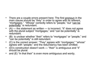 • There are a couple errors present here: The first pronoun in the 
main clause should be “they” in order to agree with its referent, 
“mortgages.”  “Whose” correctly refers to “people,” but “can be 
potentially” is redundant.
• (A) — the statement as written — is incorrect. “It” does not agree 
with the plural subject “mortgages,” and “can be potentially” is 
redundant.
• (B)  is unclear whether “their” refers to “mortgages” or “people,” and 
“can be potentially” is still redundant.
• (C) is the correct answer: “They” agrees with “mortgages;” “whose” 
agrees with “people;” and the redundancy has been omitted.
• (D)’s construction doesn’t work — “their” is ambiguous and “it” 
should be plural.
• and (E) “In that their” is even more ambiguous and wordy.
 