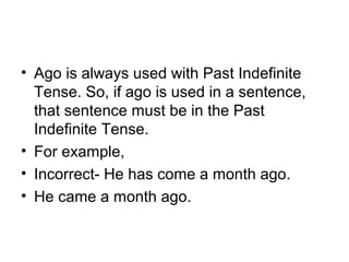 • Ago is always used with Past Indefinite 
Tense. So, if ago is used in a sentence, 
that sentence must be in the Past 
Indefinite Tense.
• For example,
• Incorrect- He has come a month ago.
• He came a month ago.
 