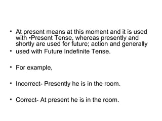 • At present means at this moment and it is used 
with •Present Tense, whereas presently and 
shortly are used for future; action and generally
• used with Future Indefinite Tense.
• For example,
• Incorrect- Presently he is in the room.
• Correct- At present he is in the room.
 