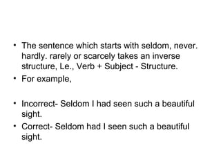• The sentence which starts with seldom, never. 
hardly. rarely or scarcely takes an inverse 
structure, Le., Verb + Subject - Structure. 
• For example,
• Incorrect- Seldom I had seen such a beautiful 
sight.
• Correct- Seldom had I seen such a beautiful 
sight.
 