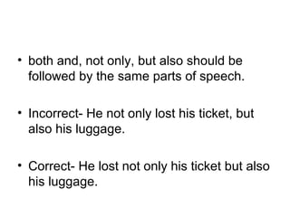 • both and, not only, but also should be 
followed by the same parts of speech.
• Incorrect- He not only lost his ticket, but 
also his luggage.
• Correct- He lost not only his ticket but also 
his luggage.
 