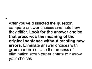 •
After you've dissected the question,
compare answer choices and note how
they differ. Look for the answer choice
that preserves the meaning of the
original sentence without creating new
errors. Eliminate answer choices with
grammar errors. Use the process of
elimination scrap paper charts to narrow
your choices
 