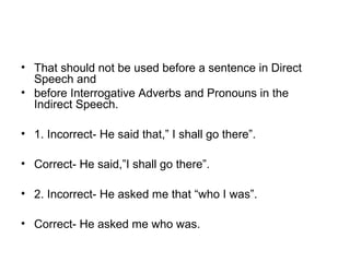 • That should not be used before a sentence in Direct 
Speech and
• before Interrogative Adverbs and Pronouns in the 
Indirect Speech.
• 1. Incorrect- He said that,” I shall go there”.
• Correct- He said,”I shall go there”.
• 2. Incorrect- He asked me that “who I was”.
• Correct- He asked me who was.
 