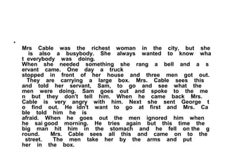 •
Mrs Cable was the richest woman in the city, but she
is also a busybody. She always wanted to know wha
t everybody was doing.
When she needed something she rang a bell and a s
ervant came. One day a truck
stopped in front of her house and three men got out.
They are carrying a large box. Mrs. Cable sees this
and told her servant, Sam, to go and see what the
men were doing. Sam goes out and spoke to the me
n but they don't tell him. When he came back Mrs.
Cable is very angry with him. Next she sent George t
o find out. He idn't want to go at first and Mrs. Ca
ble told him he is
afraid. When he goes out the men ignored him when
he sai good morning. He tries again but this time the
big man hit him in the stomach and he fell on the g
round. Mrs. Cable sees all this and came on to the
street. The men take her by the arms and put
her in the box.
 