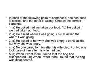 • In each of the following pairs of sentences, one sentence
is correct, and the other is wrong. Choose the correct
sentence.
• 1. a) He asked had we taken our food. / b) He asked if
we had taken our food.
• 2. a) He asked where I was going. / b) He asked that
where I was going.
• 3. a) He asked to her why she was angry. / b) He asked
her why she was angry.
• 4. a) No one cared for him after his wife died. / b) No one
took care of him after his wife had died.
• 5. a) When I went there I found that the bag had
disappeared. / b) When I went there I found that the bag
was disappeared.
 