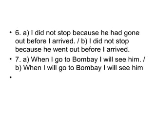 • 6. a) I did not stop because he had gone
out before I arrived. / b) I did not stop
because he went out before I arrived.
• 7. a) When I go to Bombay I will see him. /
b) When I will go to Bombay I will see him
•
 