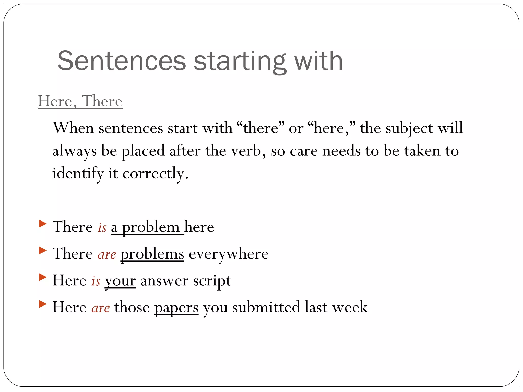 Sentences starting with
Here, There
When sentences start with “there” or “here,” the subject will
always be placed after the verb, so care needs to be taken to
identify it correctly.
 There is a problem here
 There are problems everywhere
 Here is your answer script
 Here are those papers you submitted last week
 