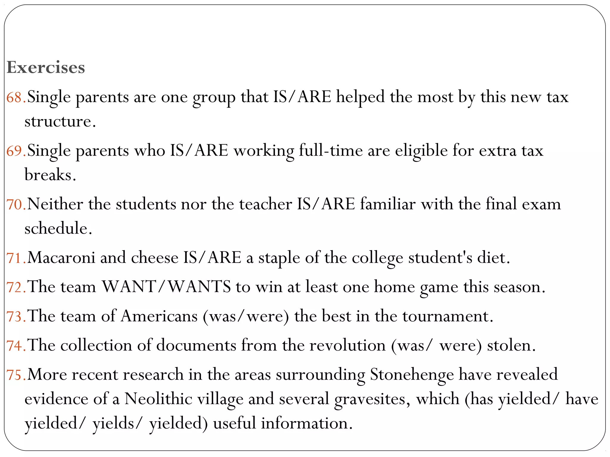 Exercises
68.Single parents are one group that IS/ARE helped the most by this new tax
structure.     
69.Single parents who IS/ARE working full-time are eligible for extra tax
breaks.     
70.Neither the students nor the teacher IS/ARE familiar with the final exam
schedule.    
71.Macaroni and cheese IS/ARE a staple of the college student's diet.     
72.The team WANT/WANTS to win at least one home game this season.    
73.The team of Americans (was/were) the best in the tournament.
74.The collection of documents from the revolution (was/ were) stolen.
75.More recent research in the areas surrounding Stonehenge have revealed
evidence of a Neolithic village and several gravesites, which (has yielded/ have
yielded/ yields/ yielded) useful information.
 