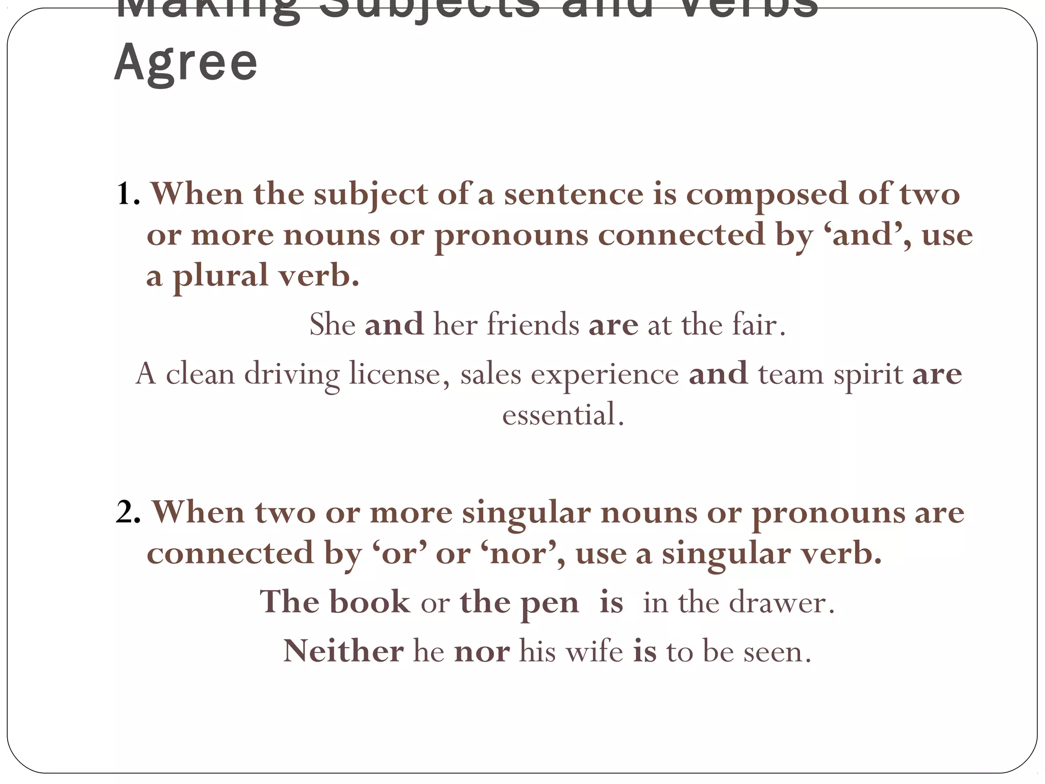 Making Subjects and Verbs
Agree
1. When the subject of a sentence is composed of two
or more nouns or pronouns connected by ‘and’, use
a plural verb.
She and her friends are at the fair.
A clean driving license, sales experience and team spirit are
essential.
2. When two or more singular nouns or pronouns are
connected by ‘or’ or ‘nor’, use a singular verb.
The book or the pen is in the drawer.
Neither he nor his wife is to be seen.
 