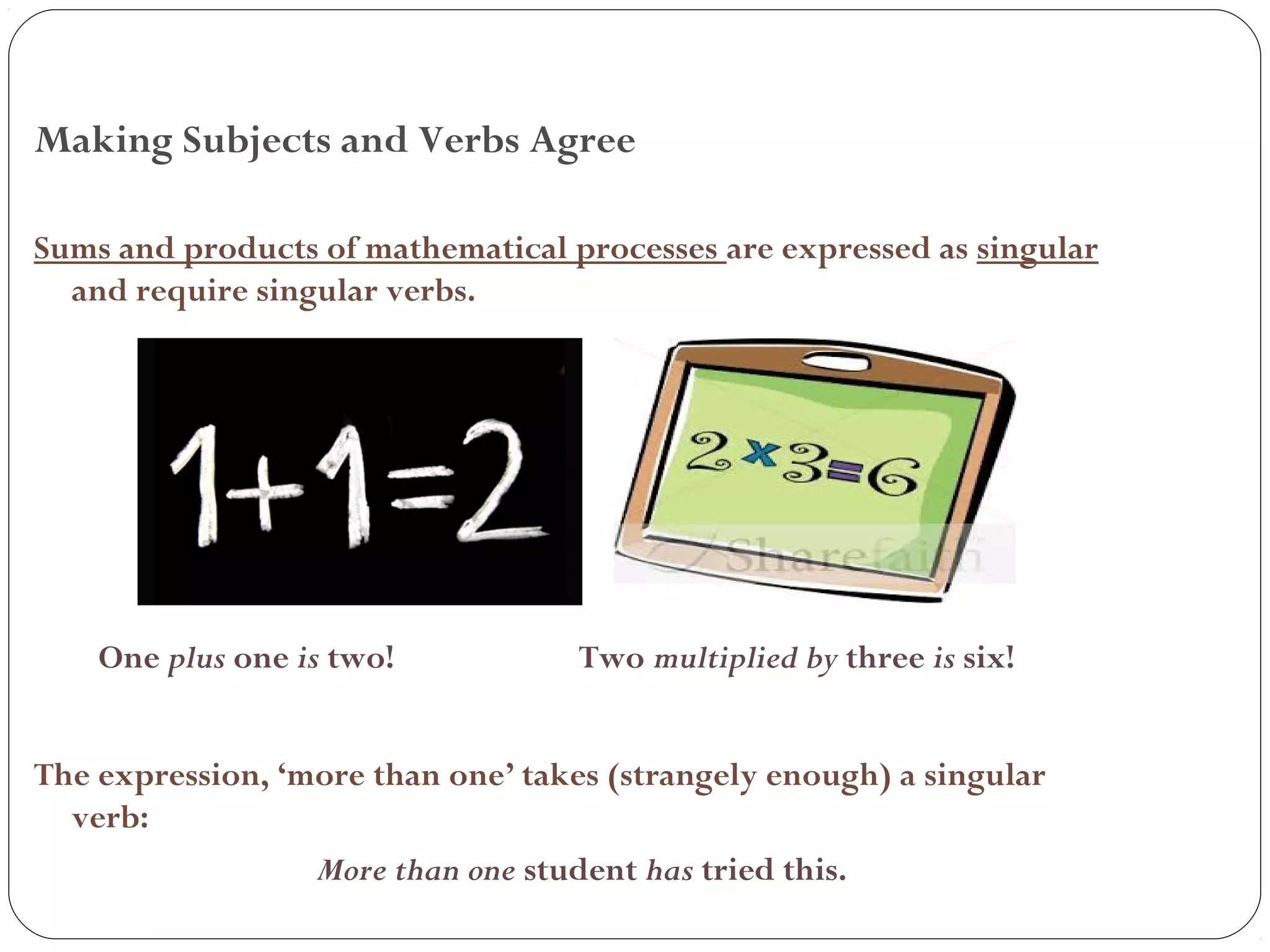 Making Subjects and Verbs Agree
Sums and products of mathematical processes are expressed as singular
and require singular verbs.
One plus one is two! Two multiplied by three is six!
The expression, ‘more than one’ takes (strangely enough) a singular
verb:
More than one student has tried this.
 