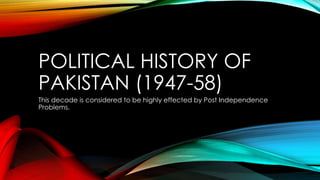 POLITICAL HISTORY OF
PAKISTAN (1947-58)
This decade is considered to be highly effected by Post Independence
Problems.
 