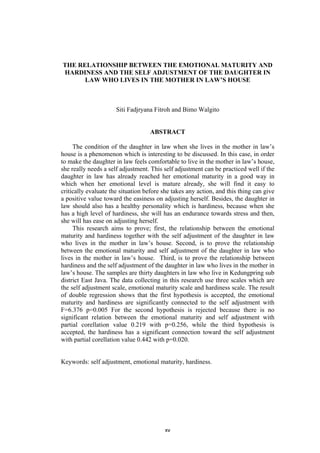THE RELATIONSHIP BETWEEN THE EMOTIONAL MATURITY AND
    HARDINESS AND THE SELF ADJUSTMENT OF THE DAUGHTER IN
          LAW WHO LIVES IN THE MOTHER IN LAW’S HOUSE



                      Siti Fadjryana Fitroh and Bimo Walgito


                                   ABSTRACT

     The condition of the daughter in law when she lives in the mother in law’s
house is a phenomenon which is interesting to be discussed. In this case, in order
to make the daughter in law feels comfortable to live in the mother in law’s house,
she really needs a self adjustment. This self adjustment can be practiced well if the
daughter in law has already reached her emotional maturity in a good way in
which when her emotional level is mature already, she will find it easy to
critically evaluate the situation before she takes any action, and this thing can give
a positive value toward the easiness on adjusting herself. Besides, the daughter in
law should also has a healthy personality which is hardiness, because when she
has a high level of hardiness, she will has an endurance towards stress and then,
she will has ease on adjusting herself.
     This research aims to prove; first, the relationship between the emotional
maturity and hardiness together with the self adjustment of the daughter in law
who lives in the mother in law’s house. Second, is to prove the relationship
between the emotional maturity and self adjustment of the daughter in law who
lives in the mother in law’s house. Third, is to prove the relationship between
hardiness and the self adjustment of the daughter in law who lives in the mother in
law’s house. The samples are thirty daughters in law who live in Kedungpring sub
district East Java. The data collecting in this research use three scales which are
the self adjustment scale, emotional maturity scale and hardiness scale. The result
of double regression shows that the first hypothesis is accepted, the emotional
maturity and hardiness are significantly connected to the self adjustment with
F=6.376 p=0.005 For the second hypothesis is rejected because there is no
significant relation between the emotional maturity and self adjustment with
partial corellation value 0.219 with p=0.256, while the third hypothesis is
accepted, the hardiness has a significant connection toward the self adjustment
with partial corellation value 0.442 with p=0.020.


Keywords: self adjustment, emotional maturity, hardiness.




                                         xv
 