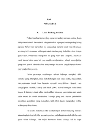 1




                                    BAB I

                                PENGANTAR



                       A.     Latar Belakang Masalah

          Perkawinan bagi kebanyakan orang merupakan saat-saat penting dalam

hidup dan termasuk dalam salah satu pemenuhan tugas perkembangan bagi orang

dewasa. Perkawinan merupakan hal yang cukup menarik untuk bisa dibicarakan

sekarang ini, karena saat ini banyak sekali masalah yang timbul berkaitan dengan

perkawinan. Perkawinan merupakan hal yang rumit dan kompleks. Dikatakan

rumit karena bukan suatu hal yang mudah, membutuhkan sebuah proses belajar

yang tidak pernah terhenti dalam menjalaninya dan suatu yang kompleks karena

menyangkut banyak segi.

          Dalam prosesnya membangun sebuah keluarga seringkali tidak

semulus yang diharapkan, mula-mula hubungan akan terasa indah, meyakinkan,

menyenangkan tetapi bisa berubah menjadi menyakitkan. Seperti yang

diungkapkan Fincham, Stanley dan Beach (2007) bahwa hubungan suatu rumah

tangga di dalamnya tidak selalu membuahkan hubungan yang selaras dan serasi.

Oleh karena itu dalam membentuk keluarga yang baik melalui perkawinan

diperlukan pemikiran yang mendalam, lebih-lebih dalam menghadapi waktu-

waktu yang akan datang.

          Hal di atas merupakan lika-liku kehidupan perkawinan yang nantinya

akan dihadapi oleh individu, semua tergantung pada bagaimana individu bermain

peran dalam keluarga. Jika terjadi keretakan dalam keluarga hal itu dapat
 