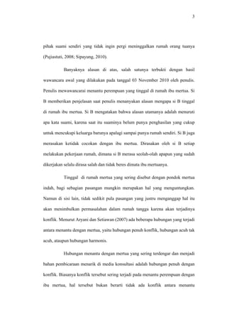 3




pihak suami sendiri yang tidak ingin pergi meninggalkan rumah orang tuanya

(Pujiastuti, 2008; Sipayung, 2010).

           Banyaknya alasan di atas, salah satunya terbukti dengan hasil

wawancara awal yang dilakukan pada tanggal 03 November 2010 oleh penulis.

Penulis mewawancarai menantu perempuan yang tinggal di rumah ibu mertua. Si

B memberikan penjelasan saat penulis menanyakan alasan mengapa si B tinggal

di rumah ibu mertua. Si B mengatakan bahwa alasan utamanya adalah menuruti

apa kata suami, karena saat itu suaminya belum punya penghasilan yang cukup

untuk mencukupi keluarga barunya apalagi sampai punya rumah sendiri. Si B juga

merasakan ketidak cocokan dengan ibu mertua. Dirasakan oleh si B setiap

melakukan pekerjaan rumah, dimana si B merasa seolah-olah apapun yang sudah

dikerjakan selalu dirasa salah dan tidak beres dimata ibu mertuanya.

           Tinggal di rumah mertua yang sering disebut dengan pondok mertua

indah, bagi sebagian pasangan mungkin merupakan hal yang menguntungkan.

Namun di sisi lain, tidak sedikit pula pasangan yang justru menganggap hal itu

akan menimbulkan permasalahan dalam rumah tangga karena akan terjadinya

konflik. Menurut Aryani dan Setiawan (2007) ada beberapa hubungan yang terjadi

antara menantu dengan mertua, yaitu hubungan penuh konflik, hubungan acuh tak

acuh, ataupun hubungan harmonis.

           Hubungan menantu dengan mertua yang sering terdengar dan menjadi

bahan pembicaraan menarik di media konsultasi adalah hubungan penuh dengan

konflik. Biasanya konflik tersebut sering terjadi pada menantu perempuan dengan

ibu mertua, hal tersebut bukan berarti tidak ada konflik antara menantu
 