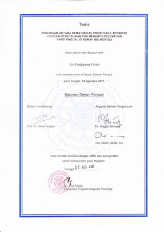 Tesis
           FIUBUNGAN ANTARA KEMATANGAN EMOSI DAN HARDINESS
               DENGAT{ PENYESUAIAN DIRI MENANTU PEREMPUAN
                   YANG TINGGAL DI RUMAH IBU MERTUA



                                dipersiapkan dan disusun oleh



                                   Siti Fadjryana Fitroh

                         telah dipertahankan di depan Dewan Penguji

                               pada tanggal 02 Agustus 2011




Dosen Pembimbino                                          Anggota Dewan Penguji Lain




Prof Un [3lrno Walgito




                 Tesis ini telah diterima sebagai salah satu persyaratan
                              untuk memperoleh gelar Magister

                                       41 A:u;     2011
                               ranssal 4 :..iY.Y




                                     lola Program Magister Psikologi
 