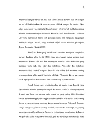 4




perempuan dengan mertua laki-laki atau konflik antara menantu laki-laki dengan

mertua laki-laki atau konflik antara menantu laki-laki dengan ibu mertua. Akan

tetapi kasus-kasus yang sering terdengar biasanya lebih banyak melibatkan antara

menantu perempuan dengan ibu mertua. Selain itu, hasil penelitian dari Utah State

University menyatakan bahwa 60% pasangan suami istri mengalami ketegangan

hubungan dengan mertua, yang biasanya terjadi antara menantu perempuan

dengan ibu mertua (Sweat, 2006).

           Banyaknya kasus yang terjadi antara menantu perempuan dengan ibu

mertua, didukung oleh Savitri (2005) yang menyatakan bahwa kenapa harus

perempuan, karena laki-laki dan perempuan memiliki dua perbedaan yang

mendasar yaitu pada pola pikir dan psikologis. Pola pikir dan psikologis

perempuan lebih sensitif daripada laki-laki, dan dalam hal perasaan seorang

perempuan juga lebih sensitif daripada laki-laki. Alasannya karena perempuan

sudah diprogram dan dilatih untuk lebih ahli terhadap isyarat nonverbal.

           Contoh kasus yang penulis temukan di media cetak, konflik yang

terjadi antara menantu perempuan dengan ibu mertua yaitu Ani seorang karyawan

di salah satu bank. Ani merasa sedih kerena hal yang paling tidak diinginkan

setelah berumah tangga yaitu tinggal di rumah mertua. Ani merasa tidak senang

tinggal bersama keluarga suaminya, karena sampai sekarang Ani masih dianggap

sebagai orang asing dalam keluarga mereka, terutama ibu mertuanya yang sering

mencoba mencari kesalahannya. Seringnya pertengkaran terjadi antara keduanya,

Ani pun tidak dapat mengontrol emosinya, jika ibu mertuanya memarahinya maka
 