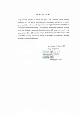 PERNYATAAN

Yang bertanda tangan di bawah           ini, Saya, siti         Fadjryana Fitroh, dengan
disaksikan oleh tim penguji tesis, dengan ini menyatakan bahwa tesis ini adalah
karya sendiri dan belum pernah diajukan untuk memperoleh derajat kesarjanaan di
suatu perguruan tinggi manapun. Dan sepanjang pengetahuan saya tidak terdapat
karya atau pendapat yang pernah ditulis/diterbitkan oleh orang lain, kecuali yang
secara tertr"rlis diacu dalam naskah   ini dan disebutkan dalam daftar pustaka.        Jika

terdapat hal-hat yang tidak sesuai dengan isi pernyataan ini, maka saya bersedia
derajat kesarjanaan saya dicabut.




                                                      Yogyakarta, 02 Agustus 20l   l
                                                      Yang menyatakan,
                                           ME'f tiF./l
                                           .
                                            {'E &tL'L]{,

                                           5E46DMF7




                                                           siti Fadjryana Fitroh
 