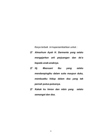 Karya terbaik ini kupersembahkan untuk :

    Almarhum Ayah H. Darmanto yang selalu

    mengajarkan    arti   perjuangan    dan    do’a

    kepada anak-anaknya.

    Hj.    Masruani       Ibu    yang         selalu

    mendampingiku dalam suka maupun duka,

    membuatku hidup dalam doa yang tak

    pernah putus-putusnya.

    Kakak ku Imron dan mbin yang              selalu

    semangat dan doa.




                  iv
 
