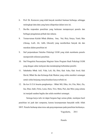 6.    Prof. Dr. Koencoro yang telah banyak memberi bantuan berharga, sehingga

      melengkapi data-data yang harus dilaporkan dalam tesis ini.

7.    Ibu-Ibu responden penelitian yang berkenan mempercayai penulis dan

      berbagai pengalaman pribadi dan rahasia.

8.    Teman-teman Kuliah Mbak (Rahma, Ima, Nai, Ria), Sonya, Yanti, Mas

      (Akung, Lutfi, Ali, Adib, Ghozali) yang memberikan banyak ide dan

      masukan dalam penelitian ini

9.    Staf perpustakaan Fakultas Psikologi UGM yang telah membantu penulis

      memperoleh referensi penelitian.

10.   Staf Pengelola Pascasarjana Magister Sains Program Studi Psikologi UGM

      yang dengan sabar melayani dan mendampingi kebutuhan peneliti.

11.   Sahabatku Mbak Asfi, Vida, Leli, Ifa, Dini, Kak Azka, Kak Awal, Kak

      David, Mbak Ika dan Keluarga Kak Maskur yang selalu memberi semangat

      untuk selalu berjuang menyelesaikan karya terbaik ini.

12.   Bu kos E-21A beserta penghuninya : Mbak Mil, Dika, Ari, Fita, Meri, Zia,

      Ina, Dian, Indri, Fitria, Laras, Hera, Tiwi, Meta, Puri, dan Mira yang selama

      ini menjadi saudara bagiku dan selalu memberi semangat.

         Semoga karya tulis ini dapat berguna bagi semua pihak, meskipun hasil

penelitian ini jauh dari sempurna, karena kesempurnaan hanyalah milik Allah

SWT. Penulis berharap akan terus ada penyempurnaan pada penelitian berikutnya.

                                                    Yogyakarta,     2011



                                                    Penulis




                                         vi
 