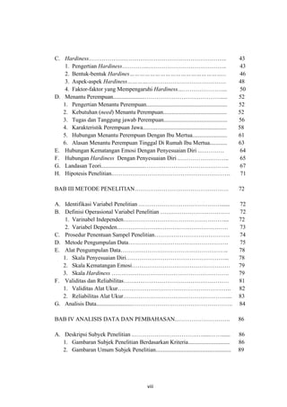 C. Hardiness.……………………………………………………………..                                                         43
    1. Pengertian Hardiness…………..…………………………………..                                                43
    2. Bentuk-bentuk Hardines………………………………………………...                                              46
    3. Aspek-aspek Hardiness………….………………………………….                                                48
    4. Faktor-faktor yang Mempengaruhi Hardiness...…………………...                                   50
D. Menantu Perempuan......................………………………………….....                                   52
   1. Pengertian Menantu Perempuan........................................................     52
   2. Kebutuhan (need) Menantu Perempuan............................................           52
   3. Tugas dan Tanggung jawab Perempuan............................................           56
   4. Karakteristik Perempuan Jawa..........................................................   58
   5. Hubungan Menantu Perempuan Dengan Ibu Mertua........................                     61
   6. Alasan Menantu Perempuan Tinggal Di Rumah Ibu Mertua............                         63
E. Hubungan Kematangan Emosi Dengan Penyesuaian Diri ..…………                                     64
F. Hubungan Hardiness Dengan Penyesuaian Diri .……………………..                                       65
G. Landasan Teori..............................……………………………………..                                 67
H. Hipotesis Penelitian.…………………………………………………….                                                   71

BAB III METODE PENELITIAN………………………………………….                                                     72

A. Identifikasi Variabel Penelitian .……………………………………......                                      72
B. Definisi Operasional Variabel Penelitian ………………………………                                       72
    1. Varinabel Independen….…………………………………………....                                              72
    2. Variabel Dependen………………….………………………………                                                   73
C. Prosedur Penentuan Sampel Penelitian…………………………………                                           74
D. Metode Pengumpulan Data…………………………………………….                                                   75
E. Alat Pengumpulan Data………………………………………………..                                                   78
   1. Skala Penyesuaian Diri……………………………………………...                                               78
   2. Skala Kematangan Emosi……………………………………………                                                  79
   3. Skala Hardiness …………………………………………………….                                                    79
F. Validitas dan Reliabilitas…….…………………………………………                                               81
   1. Validitas Alat Ukur…………………………………………………..                                                 82
   2. Reliabilitas Alat Ukur………………………………………………...                                              83
G. Analisis Data.........................…………………………………………….                                    84

BAB IV ANALISIS DATA DAN PEMBAHASAN.……………………….                                                 86

A. Deskripsi Subyek Penelitian .……………………………….....……......                                      86
   1. Gambaran Subjek Penelitian Berdasarkan Kriteria.............................             86
   2. Gambaran Umum Subjek Penelitian....................................................      89




                                                viii
 